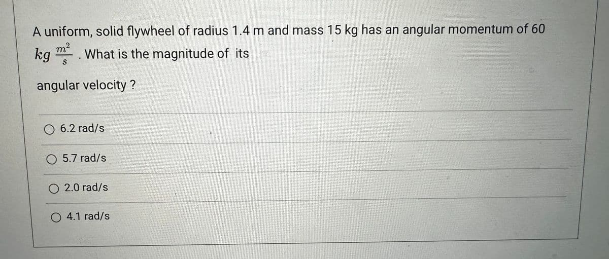 A uniform, solid flywheel of radius 1.4 m and mass 15 kg has an angular momentum of 60
kg m². What is the magnitude of its
S
angular velocity?
O 6.2 rad/s
O 5.7 rad/s
O 2.0 rad/s
O 4.1 rad/s