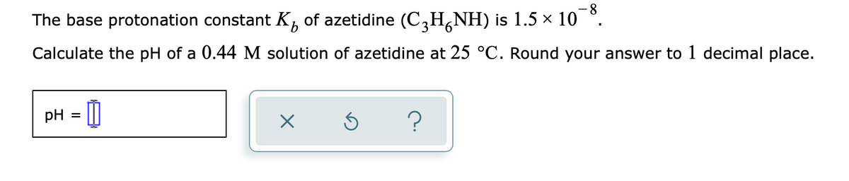 8.
The base protonation constant K, of azetidine (C,H¿NH) is 1.5 × 10 °.
9.
Calculate the pH of a 0.44 M solution of azetidine at 25 °C. Round your answer to 1 decimal place.
pH = ||
