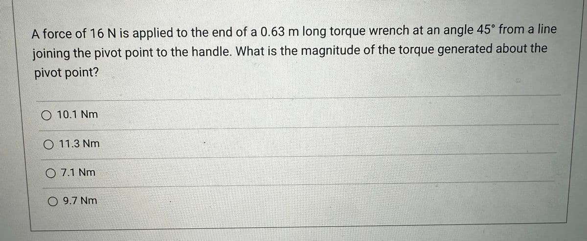 A force of 16 N is applied to the end of a 0.63 m long torque wrench at an angle 45° from a line
joining the pivot point to the handle. What is the magnitude of the torque generated about the
pivot point?
O 10.1 Nm
O 11.3 Nm.
07.1 Nm
9.7 Nm