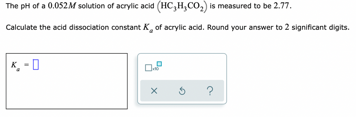 The pH of a 0.052M solution of acrylic acid (HC,H,CO,) is measured to be 2.77.
Calculate the acid dissociation constant K, of acrylic acid. Round your answer to 2 significant digits.
к, - ‑
K
a
x10
