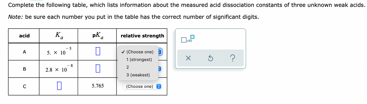 Complete the following table, which lists information about the measured acid dissociation constants of three unknown weak acids.
Note: be sure each number you put in the table has the correct number of significant digits.
pK a
relative strength
acid
- 5
A
5. X 10
v (Choose one)
1 (strongest)
- 8
2.8 X 10
2
В
3 (weakest)
5.765
(Choose one)
