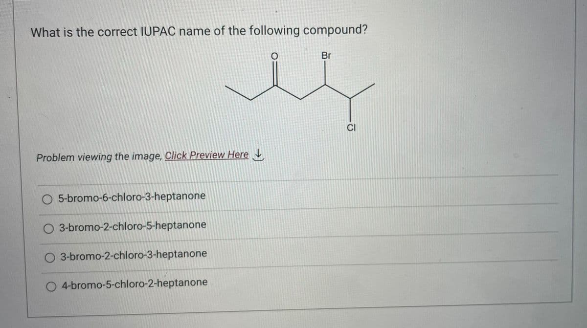 What is the correct IUPAC name of the following compound?
Problem viewing the image. Click Preview Here
5-bromo-6-chloro-3-heptanone
O 3-bromo-2-chloro-5-heptanone
O 3-bromo-2-chloro-3-heptanone
4-bromo-5-chloro-2-heptanone
O
Br
CI