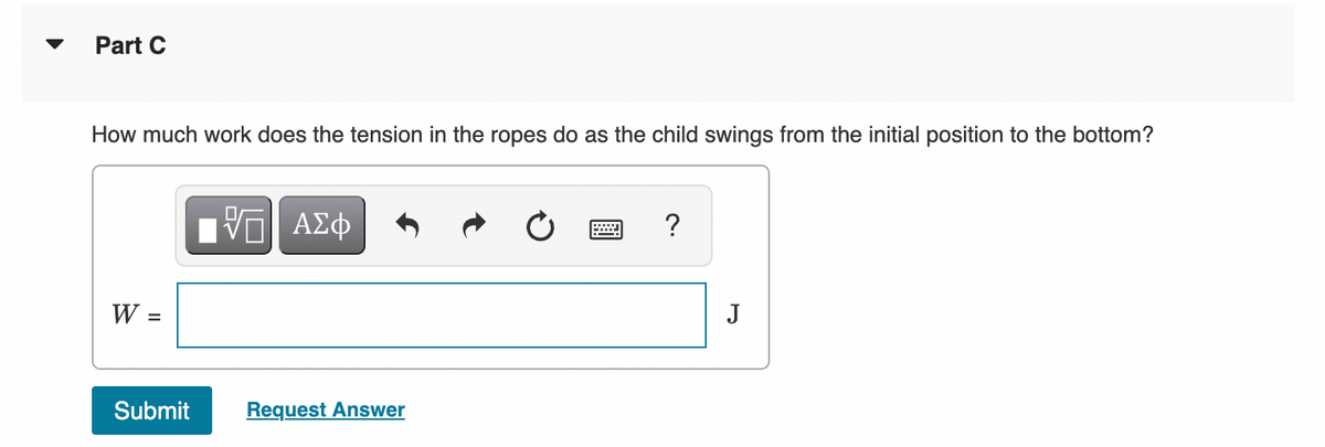 Part C
How much work does the tension in the ropes do as the child swings from the initial position to the bottom?
W =
Submit
——| ΑΣΦ
跖
Request Answer
?
J