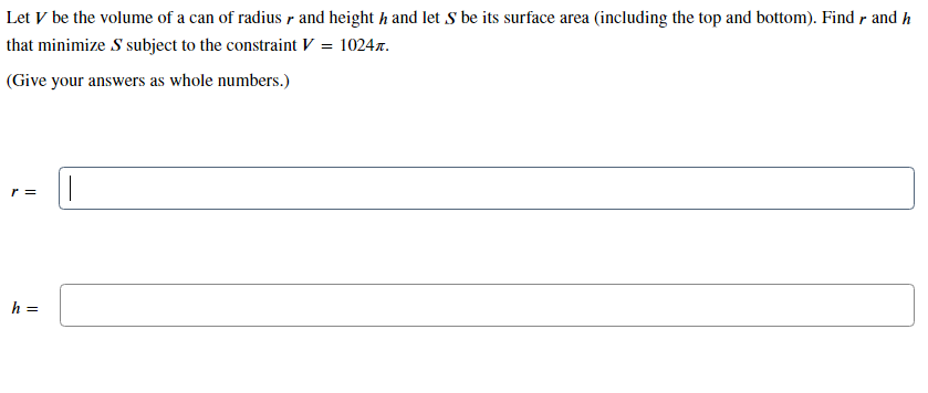 Let V be the volume of a can of radius r and height h and let S be its surface area (including the top and bottom). Findr and h
that minimize S subject to the constraint V = 1024x.
(Give your answers as whole numbers.)
r =
h =
