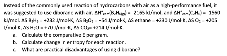 Instead of the commonly used reaction of hydrocarbons with air as a high-performance fuel, it
was suggested to use diborane with air. AH com(B₂H6(g)) = -2165 kJ/mol, and AH com(C₂H6) = -1560
kJ/mol. AS B₂H6 = +232 J/mol-K, AS B₂06 = +54 J/mol-K, AS ethane = +230 J/mol K, AS O₂ = +205
J/mol-K, AS H₂O = +70 J/mol-K, AS CO₂= +214 J/mol.K.
a. Calculate the comparative E per gram.
b. Calculate change in entropy for each reaction.
C. What are practical disadvantages of using diborane?