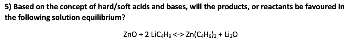 5) Based on the concept of hard/soft acids and bases, will the products, or reactants be favoured in
the following solution equilibrium?
ZnO + 2 LiC4H9 <-> Zn(C4H9)2 + Li₂O