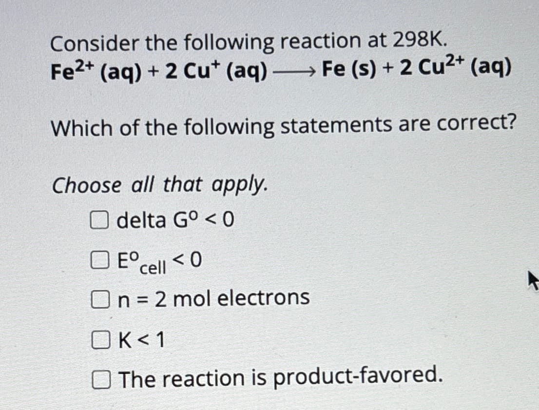 Consider the following reaction at 298K.
Fe2+ (aq) + 2 Cu* (aq) -
Fe (s) + 2 Cu2+ (aq)
Which of the following statements are correct?
Choose all that apply.
Odelta G° <0
☐ E° cell <0
On = 2 mol electrons
OK<1
The reaction is product-favored.