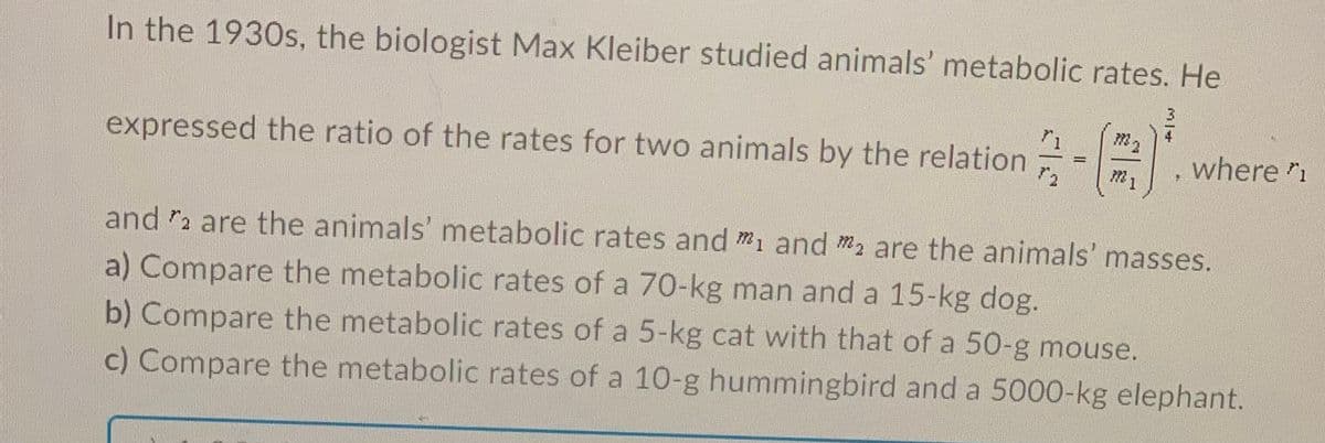 In the 1930s, the biologist Max Kleiber studied animals' metabolic rates. He
3
4
1
expressed the ratio of the rates for two animals by the relation
where "1
%3D
m1
and 2 are the animals' metabolic rates and m1 and m2 are the animals' masses.
a) Compare the metabolic rates of a 70-kg man and a 15-kg dog.
b) Compare the metabolic rates of a 5-kg cat with that of a 50-g mouse.
c) Compare the metabolic rates of a 10-g hummingbird and a 5000-kg elephant.
