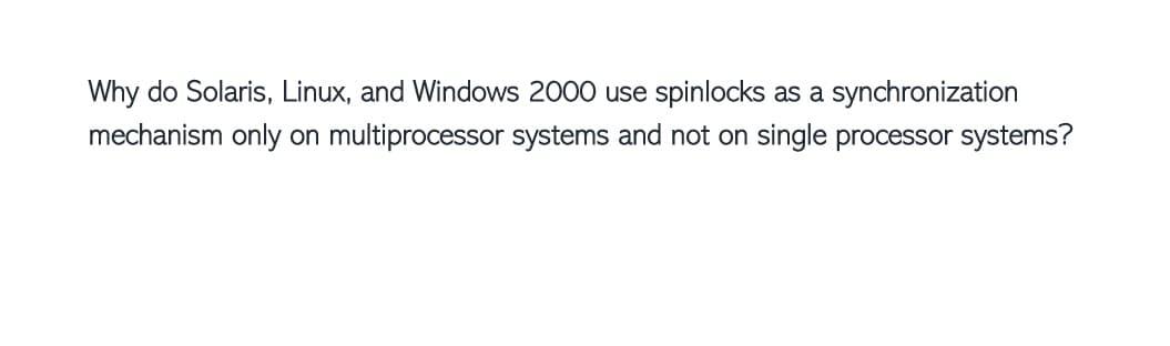 Why do Solaris, Linux, and Windows 2000 use spinlocks as a synchronization
mechanism only on multiprocessor systems and not on single processor systems?