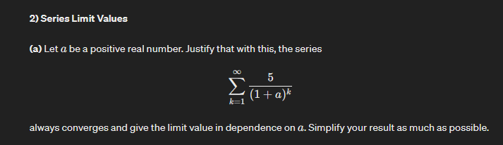 2) Series Limit Values
(a) Let a be a positive real number. Justify that with this, the series
5
(1+a)k
Στα
always converges and give the limit value in dependence on a. Simplify your result as much as possible.