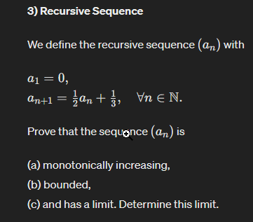 3) Recursive Sequence
We define the recursive sequence (an) with
a1 = 0,
an+1 = 1½an + 13, Vn € N.
Prove that the sequence (an) is
(a) monotonically increasing,
(b) bounded,
(c) and has a limit. Determine this limit.