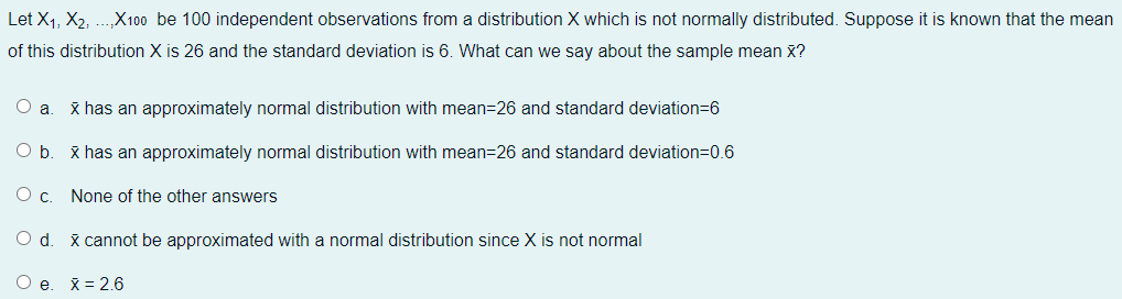 Let X1, X2, ..X100 be 100 independent observations from a distribution X which is not normally distributed. Suppose it is known that the mean
of this distribution X is 26 and the standard deviation is 6. What can we say about the sample mean x?
O a
x has an approximately normal distribution with mean=26 and standard deviation=6
O b
x has an approximately normal distribution with mean=26 and standard deviation=0.6
None of the other answers
x cannot be approximated with a normal distribution since X is not normal
O e
X = 2.6
