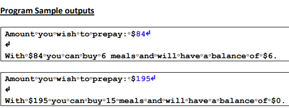 Program Sample outputs
Amount°you°wish•to°prepay:°$844
With $84°you°can•buy°6 meals and•will have°a•balance°of°$6.
Amount°you®wish to°prepay:°$1954
With $195°you°can•buy°15°meals and•will•have°a•balance°of°$0.
