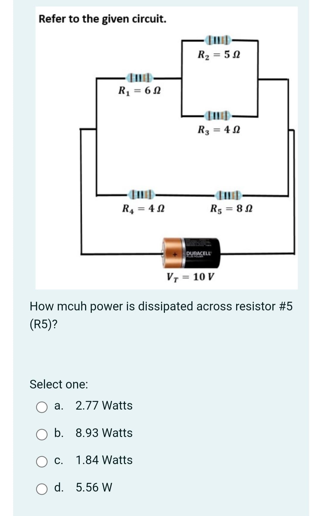 Refer to the given circuit.
R2 = 5N
R1 = 6 N
R3 = 4 2
R4 = 4 N
R5 = 8 N
%3D
DURACELL
VT = 10 V
How mcuh power is dissipated across resistor #5
(R5)?
Select one:
a. 2.77 Watts
O b. 8.93 Watts
С.
1.84 Watts
O d. 5.56 W
