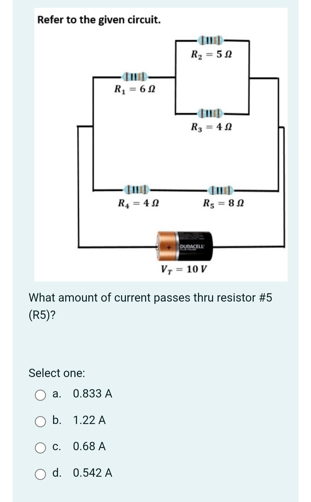 Refer to the given circuit.
R2 = 5 N
R1 = 6 N
R3 = 4 N
R4 = 4 N
R5 = 8N
DURACELL
Vr = 10 V
What amount of current passes thru resistor #5
(R5)?
Select one:
a. 0.833 A
b. 1.22 A
0.68 A
d. 0.542 A
