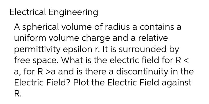 Electrical Engineering
A spherical volume of radius a contains a
uniform volume charge and a relative
permittivity epsilon r. It is surrounded by
free space. What is the electric field for R<
for R >a and is there a discontinuity in the
а,
Electric Field? Plot the Electric Field against
R.
