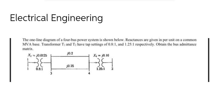 Electrical Engineering
The one-line diagram of a four-bus power system is shown below. Reactances are given in per unit on a common
MVA base. Transformer Ti and T; have tap settings of 0.8:1, and 1.25:1 respectively. Obtain the bus admittance
matrix.
j0.2
X = j0.0125
X = j0.16
j0.25
0.8:1
1.25:1
2
3
