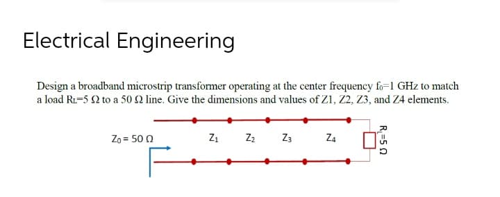 Electrical Engineering
Design a broadband microstrip transformer operating at the center frequency fo=1 GHz to match
a load R1-5 2 to a 50 2 line. Give the dimensions and values of Zi, 22, Z3, and Z4 elements.
Zo = 50 0
Z1 Z2
Z3
Z4
R, =5 0

