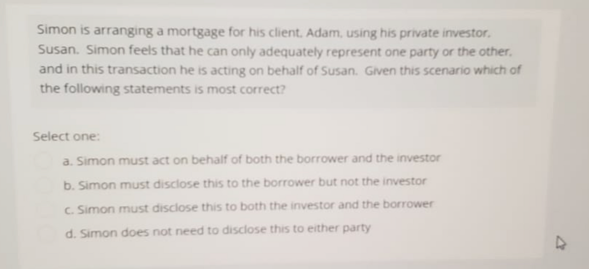 Simon is arranging a mortgage for his client. Adam, using his private investor.
Susan. Simon feels that he can only adequately represent one party or the other.
and in this transaction he is acting on behalf of Susan. Given this scenario which of
the following statements is most correct?
Select one:
a. Simon must act on behalf of both the borrower and the investor
b. Simon must disclose this to the borrower but not the investor
c. Simon must disclose this to both the investor and the borrower
d. Simon does not need to disclose this to either party
4