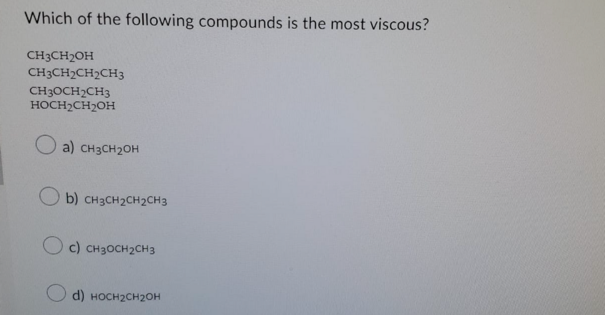Which of the following compounds is the most viscous?
CH3CH₂OH
CH3CH2CH2CH3
CH3OCH₂CH3
HOCH₂CH₂OH
a) CH3CH₂OH
b) CH3CH₂CH2CH3
c) CH3CH₂CH3
d) HOCH₂CH2OH