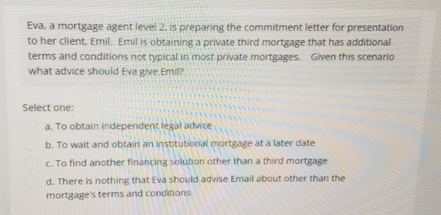 Eva, a mortgage agent level 2, is preparing the commitment letter for presentation
to her client, Emil. Emil is obtaining a private third mortgage that has additional
terms and conditions not typical in most private mortgages. Given this scenario
what advice should Eva give. Emil?
Select one:
a. To obtain independent legal advice
b. To wait and obtain an institutional mortgage at a later date
c. To find another financing solution other than a third mortgage
d. There is nothing that Eva should advise Email about other than the
mortgage's terms and conditions