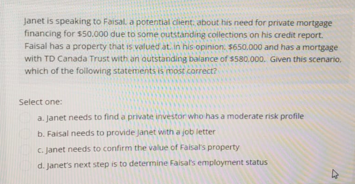 Janet is speaking to Faisal, a potential client, about his need for private mortgage
financing for $50,000 due to some outstanding collections on his credit report.
Faisal has a property that is valued at. in his opinion, $650,000 and has a mortgage
with TD Canada Trust with an outstanding balance of $580,000. Given this scenario.
which of the following statements is most correct?
Select one:
a. Janet needs to find a private investor who has a moderate risk profile
b. Faisal needs to provide Janet with a job letter
c. Janet needs to confirm the value of Faisal's property
d. Janet's next step is to determine Faisal's employment status