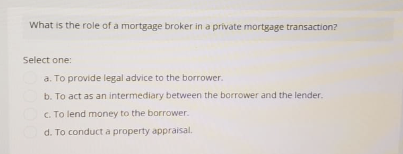 What is the role of a mortgage broker in a private mortgage transaction?
Select one:
a. To provide legal advice to the borrower.
b. To act as an intermediary between the borrower and the lender.
c. To lend money to the borrower.
d. To conduct a property appraisal.