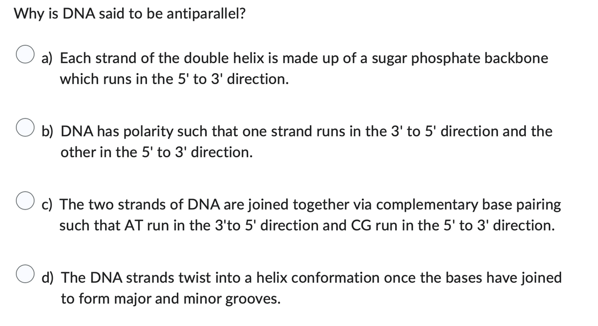 Why is DNA said to be antiparallel?
a) Each strand of the double helix is made up of a sugar phosphate backbone
which runs in the 5' to 3' direction.
b) DNA has polarity such that one strand runs in the 3' to 5' direction and the
other in the 5' to 3' direction.
c) The two strands of DNA are joined together via complementary base pairing
such that AT run in the 3'to 5' direction and CG run in the 5' to 3' direction.
d) The DNA strands twist into a helix conformation once the bases have joined
to form major and minor grooves.