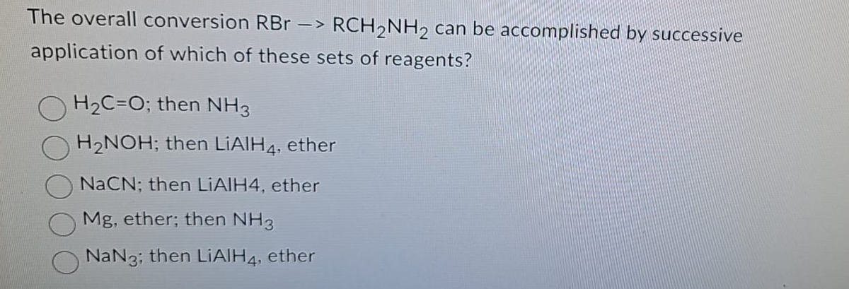 The overall conversion RBr -> RCH₂NH₂ can be accomplished by successive
application of which of these sets of reagents?
H₂C=O; then NH3
H₂NOH; then LiAlH4, ether
NaCN; then LiAlH4, ether
Mg, ether; then NH3
NaN3; then LiAlH4, ether