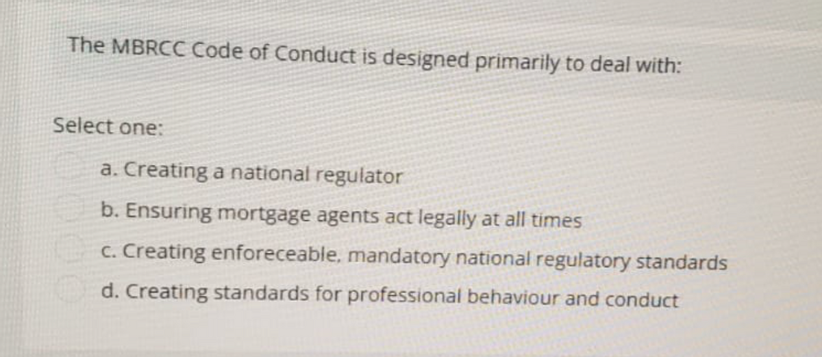 The MBRCC Code of Conduct is designed primarily to deal with:
Select one:
a. Creating a national regulator
b. Ensuring mortgage agents act legally at all times
c. Creating enforeceable, mandatory national regulatory standards
d. Creating standards for professional behaviour and conduct
