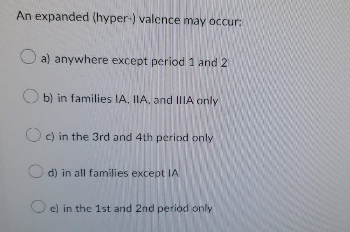 An expanded (hyper-) valence may occur:
Oa) anywhere except period 1 and 2
Ob) in families IA, IIA, and IIIA only
Oc) in the 3rd and 4th period only
d) in all families except IA
e) in the 1st and 2nd period only