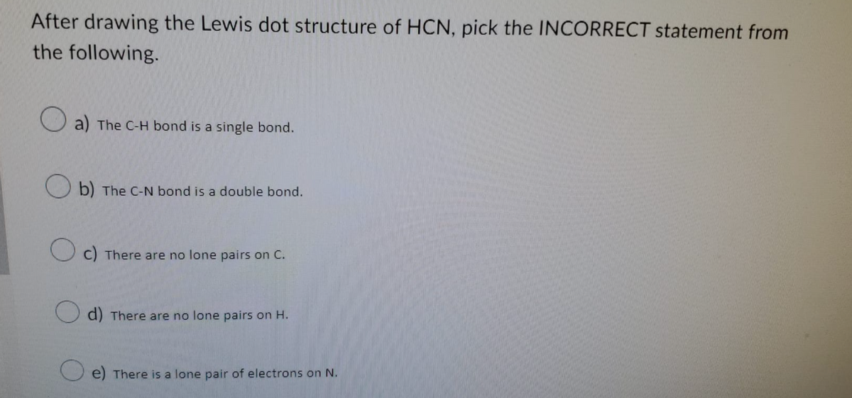 After drawing the Lewis dot structure of HCN, pick the INCORRECT statement from
the following.
a) The C-H bond is a single bond.
b) The C-N bond is a double bond.
c) There are no lone pairs on C.
d) There are no lone pairs on H.
e) There is a lone pair of electrons on N.