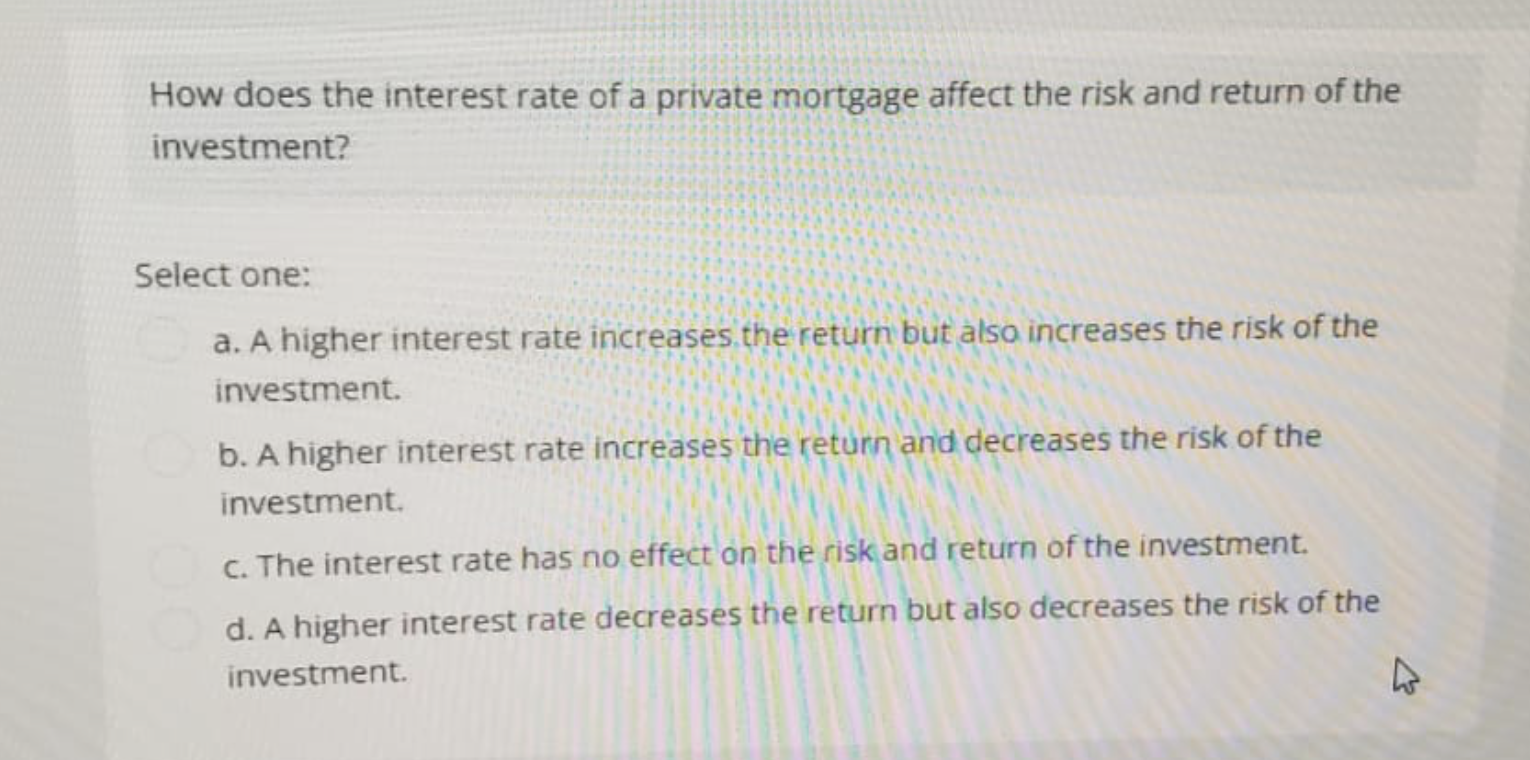 How does the interest rate of a private mortgage affect the risk and return of the
investment?
Select one:
a. A higher interest rate increases the return but also increases the risk of the
investment.
b. A higher interest rate increases the return and decreases the risk of the
investment.
c. The interest rate has no effect on the risk and return of the investment.
d. A higher interest rate decreases the return but also decreases the risk of the
investment.
4