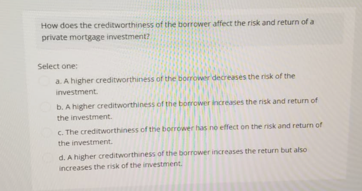 How does the creditworthiness of the borrower affect the risk and return of a
private mortgage investment?
Select one:
a. A higher creditworthiness of the borrower decreases the risk of the
investment.
b. A higher creditworthiness of the borrower increases the risk and return of
the investment.
c. The creditworthiness of the borrower has no effect on the risk and return of
the investment.
d. A higher creditworthiness of the borrower increases the return but also
increases the risk of the investment.