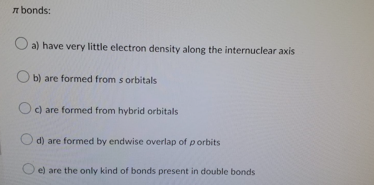 bonds:
a) have very little electron density along the internuclear axis
Ob) are formed from s orbitals
c) are formed from hybrid orbitals
d) are formed by endwise overlap of p orbits
e) are the only kind of bonds present in double bonds