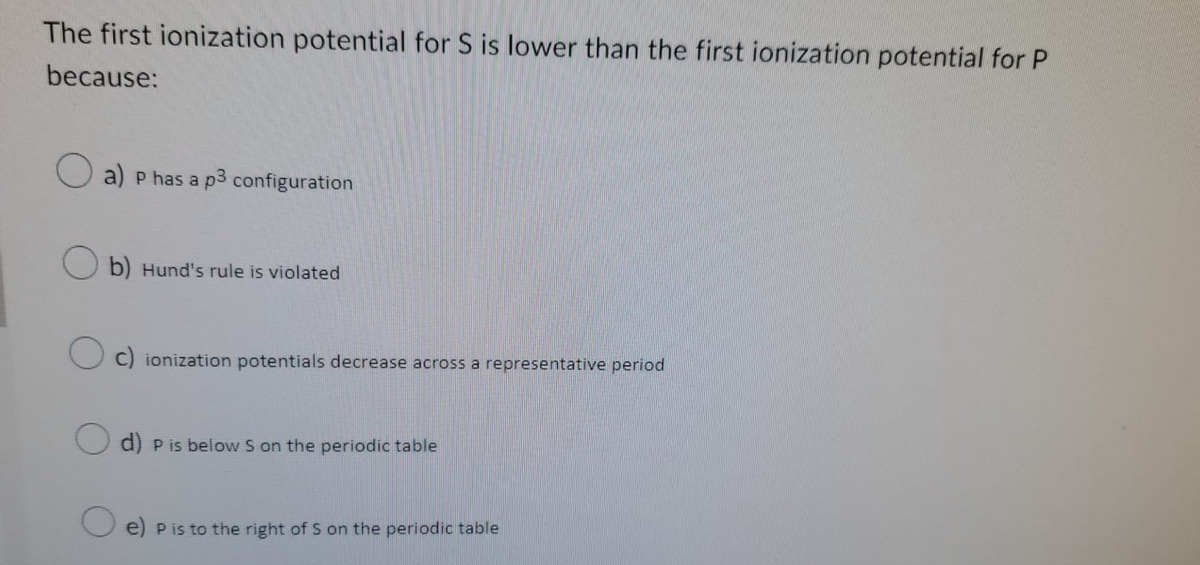 The first ionization potential for S is lower than the first ionization potential for P
because:
a) p has a p3 configuration
b) Hund's rule is violated
Oc) ionization potentials decrease across a representative period
d) P is below S on the periodic table
e) p is to the right of S on the periodic table