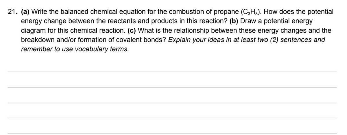 21. (a) Write the balanced chemical equation for the combustion of propane (C3H3). How does the potential
energy change between the reactants and products in this reaction? (b) Draw a potential energy
diagram for this chemical reaction. (c) What is the relationship between these energy changes and the
breakdown and/or formation of covalent bonds? Explain your ideas in at least two (2) sentences and
remember to use vocabulary terms.
