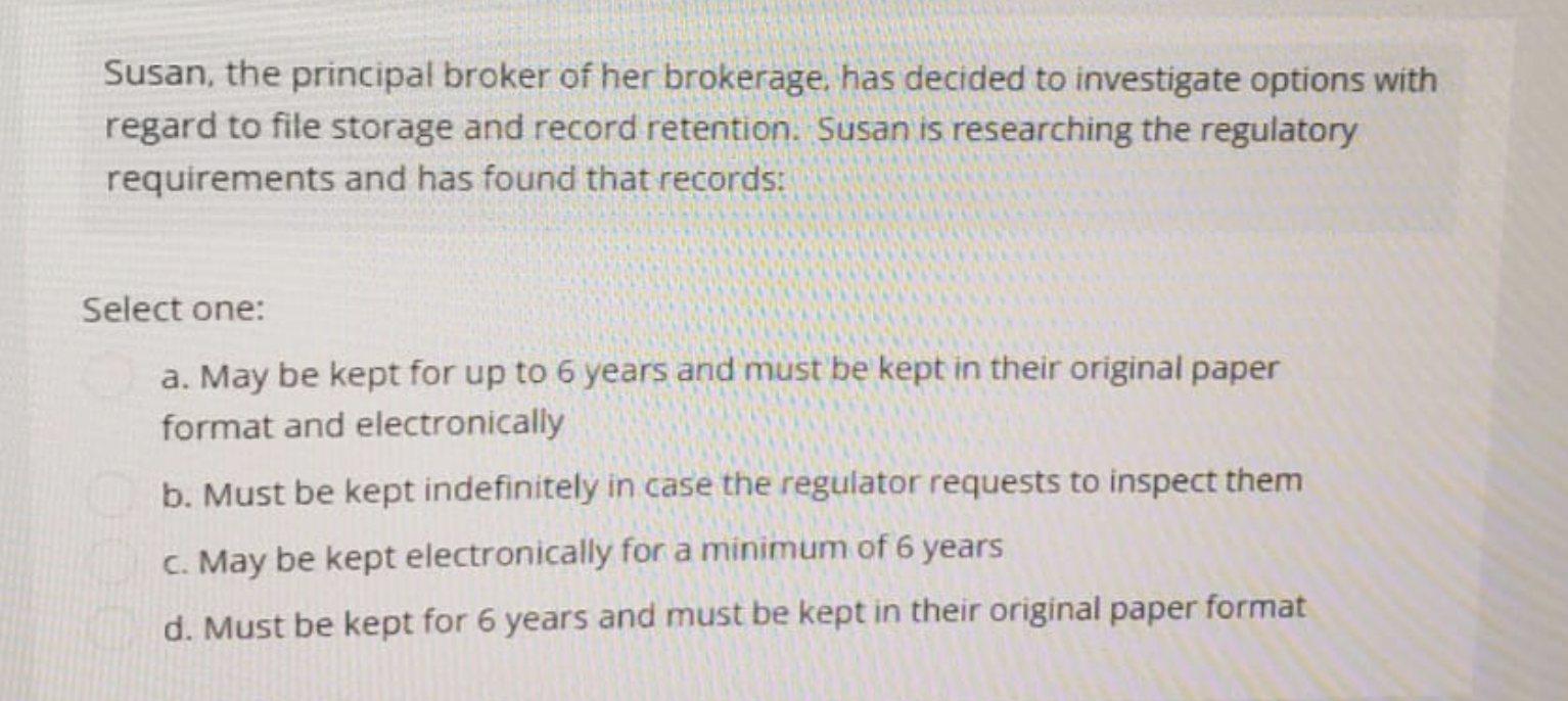 Susan, the principal broker of her brokerage, has decided to investigate options with
regard to file storage and record retention. Susan is researching the regulatory
requirements and has found that records:
Select one:
a. May be kept for up to 6 years and must be kept in their original paper
format and electronically
b. Must be kept indefinitely in case the regulator requests to inspect them
c. May be kept electronically for a minimum of 6 years
d. Must be kept for 6 years and must be kept in their original paper format