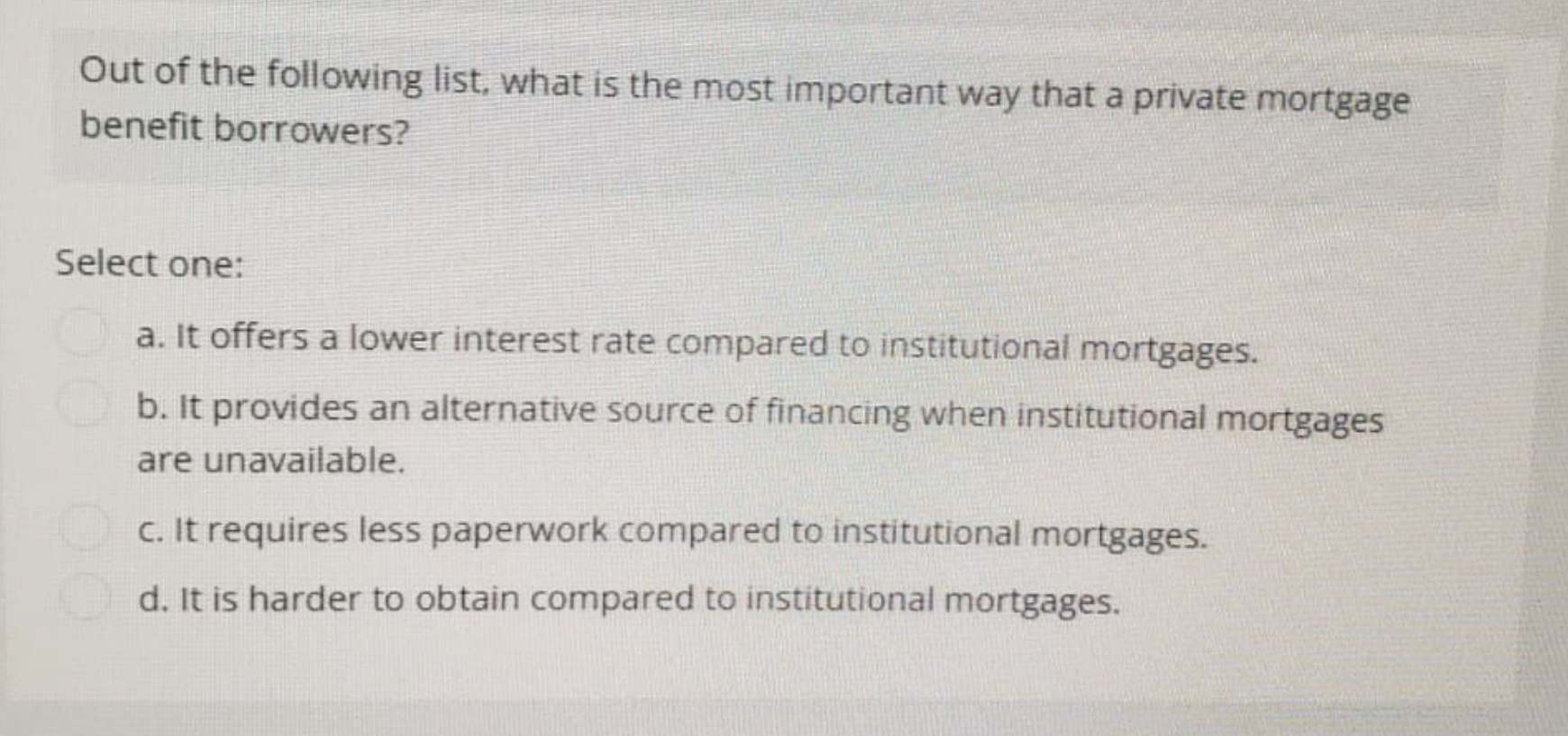 Out of the following list, what is the most important way that a private mortgage
benefit borrowers?
Select one:
a. It offers a lower interest rate compared to institutional mortgages.
b. It provides an alternative source of financing when institutional mortgages
are unavailable.
c. It requires less paperwork compared to institutional mortgages.
d. It is harder to obtain compared to institutional mortgages.