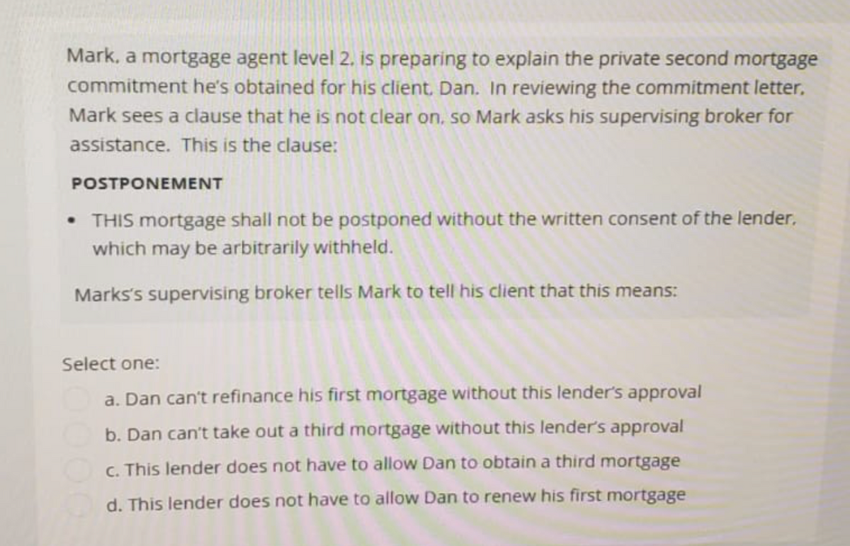 Mark, a mortgage agent level 2. is preparing to explain the private second mortgage
commitment he's obtained for his client, Dan. In reviewing the commitment letter,
Mark sees a clause that he is not clear on, so Mark asks his supervising broker for
assistance. This is the clause:
POSTPONEMENT
THIS mortgage shall not be postponed without the written consent of the lender.
which may be arbitrarily withheld.
Marks's supervising broker tells Mark to tell his client that this means:
Select one:
a. Dan can't refinance his first mortgage without this lender's approval
b. Dan can't take out a third mortgage without this lender's approval
c. This lender does not have to allow Dan to obtain a third mortgage
d. This lender does not have to allow Dan to renew his first mortgage