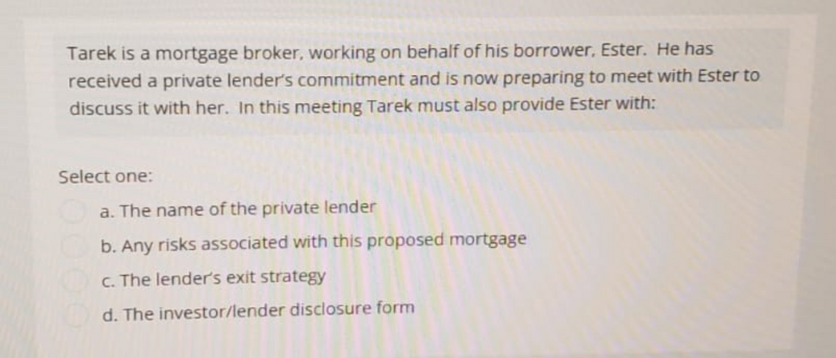 Tarek is a mortgage broker, working on behalf of his borrower, Ester. He has
received a private lender's commitment and is now preparing to meet with Ester to
discuss it with her. In this meeting Tarek must also provide Ester with:
Select one:
a. The name of the private lender
b. Any risks associated with this proposed mortgage
c. The lender's exit strategy
d. The investor/lender disclosure form