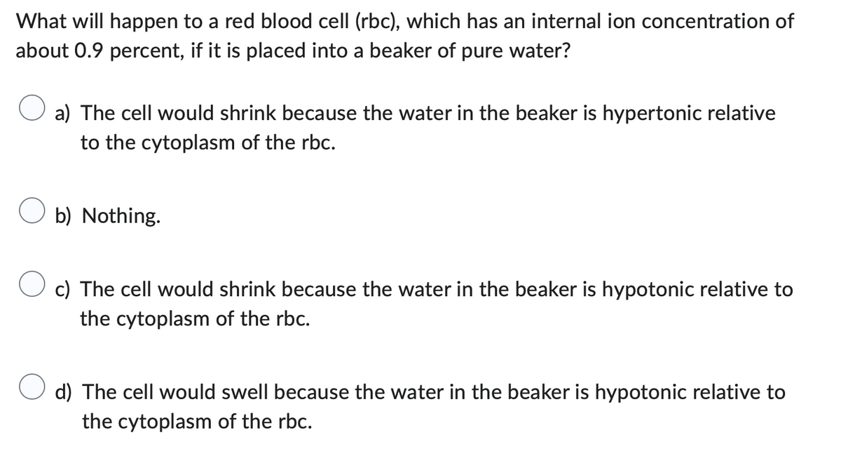 What will happen to a red blood cell (rbc), which has an internal ion concentration of
about 0.9 percent, if it is placed into a beaker of pure water?
a) The cell would shrink because the water in the beaker is hypertonic relative
to the cytoplasm of the rbc.
b) Nothing.
c) The cell would shrink because the water in the beaker is hypotonic relative to
the cytoplasm of the rbc.
d) The cell would swell because the water in the beaker is hypotonic relative to
the cytoplasm of the rbc.