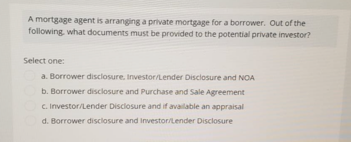 A mortgage agent is arranging a private mortgage for a borrower. Out of the
following, what documents must be provided to the potential private investor?
Select one:
a. Borrower disclosure, Investor/Lender Disclosure and NOA
b. Borrower disclosure and Purchase and Sale Agreement
c. Investor/Lender Disclosure and if available an appraisal
d. Borrower disclosure and Investor/Lender Disclosure