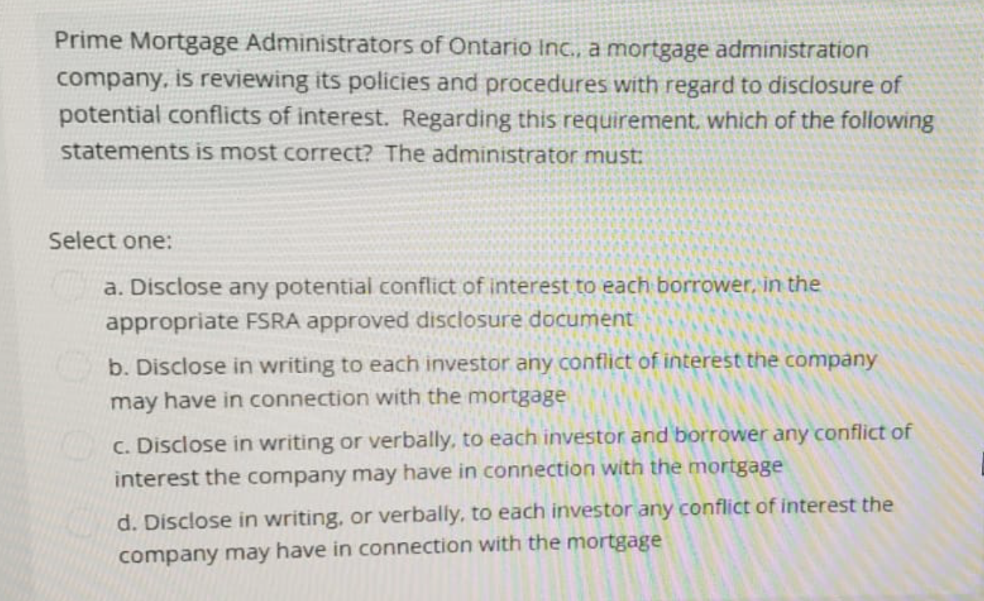Prime Mortgage Administrators of Ontario Inc., a mortgage administration
company, is reviewing its policies and procedures with regard to disclosure of
potential conflicts of interest. Regarding this requirement, which of the following
statements is most correct? The administrator must:
Select one:
a. Disclose any potential conflict of interest to each borrower, in the
appropriate FSRA approved disclosure document
b. Disclose in writing to each investor any conflict of interest the company
may have in connection with the mortgage
c. Disclose in writing or verbally, to each investor and borrower any conflict of
interest the company may have in connection with the mortgage
d. Disclose in writing, or verbally, to each investor any conflict of interest the
company may have in connection with the mortgage
