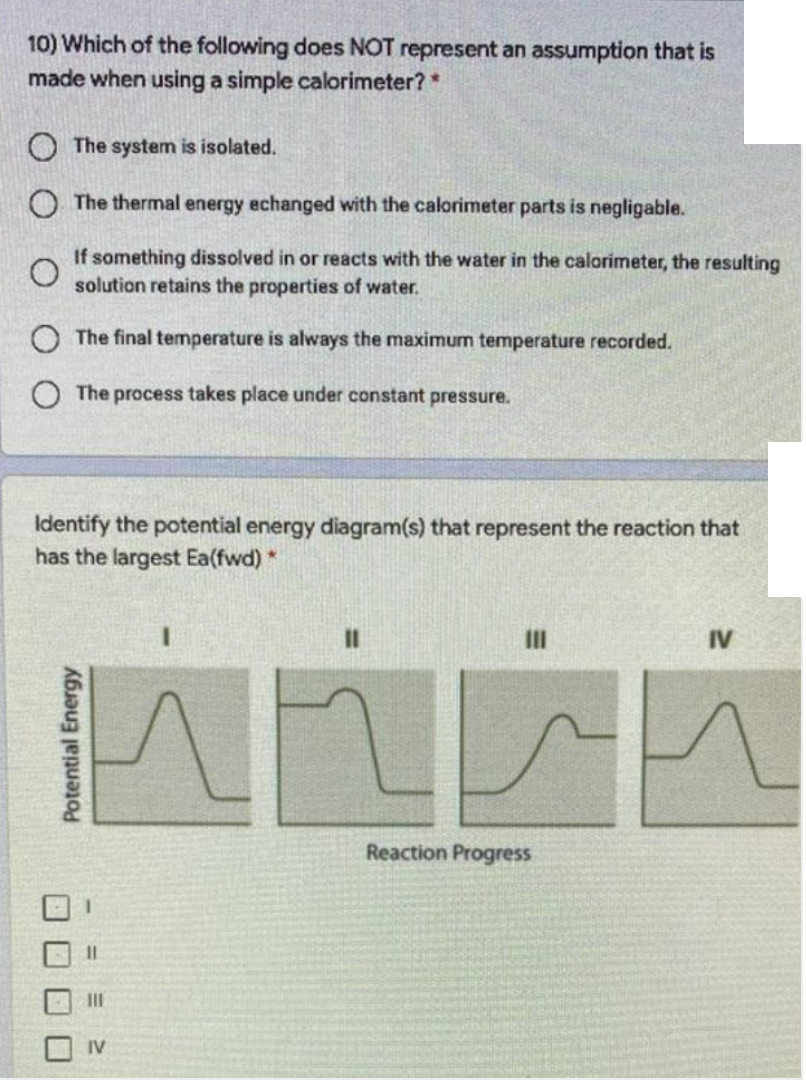 10) Which of the following does NOT represent an assumption that is
made when using a simple calorimeter?*
O The system is isolated.
O The thermal energy echanged with the calorimeter parts is negligable.
If something dissolved in or reacts with the water in the calorimeter, the resulting
solution retains the properties of water.
O The final temperature is always the maximum temperature recorded.
O The process takes place under constant pressure.
Identify the potential energy diagram(s) that represent the reaction that
has the largest Ea(fwd) *
II
IV
Reaction Progress
%D
II
IV
O O O O
Potential Energy
