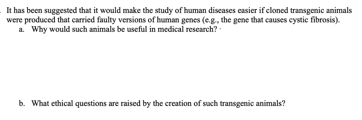 It has been suggested that it would make the study of human diseases easier if cloned transgenic animals
were produced that carried faulty versions of human genes (e.g., the gene that causes cystic fibrosis).
a. Why would such animals be useful in medical research? :
b. What ethical questions are raised by the creation of such transgenic animals?
