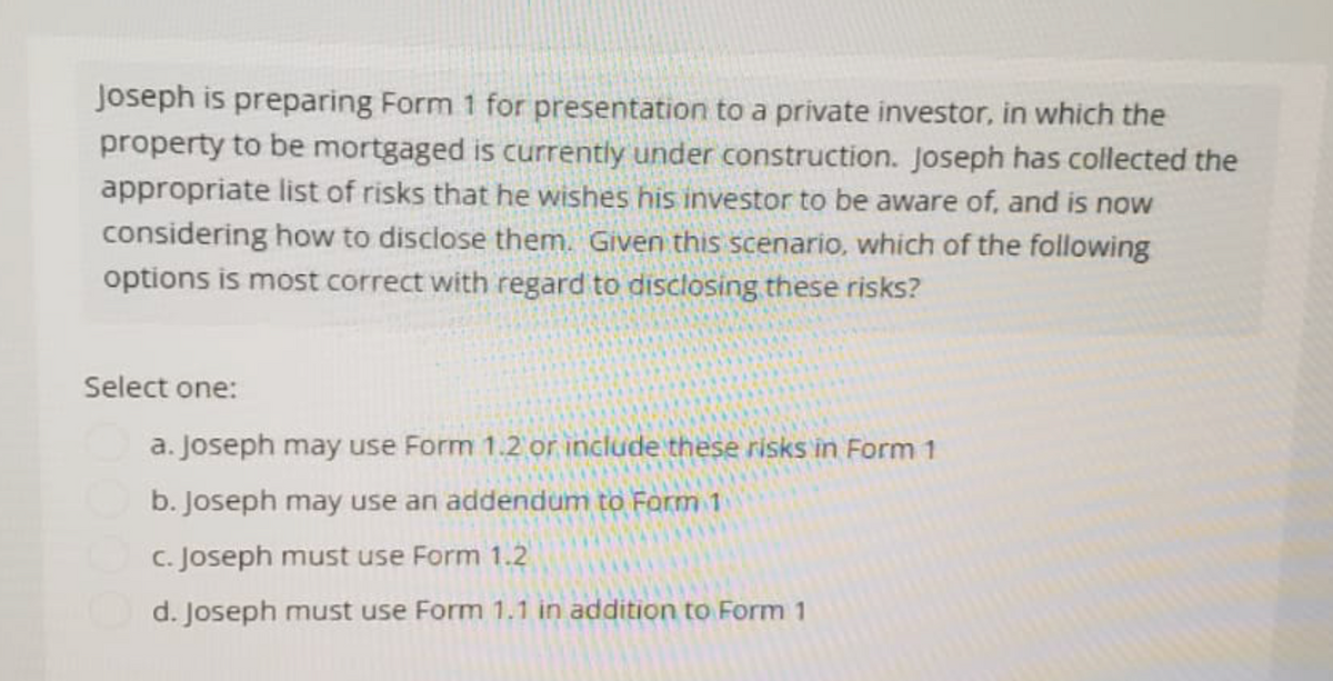 Joseph is preparing Form 1 for presentation to a private investor, in which the
property to be mortgaged is currently under construction. Joseph has collected the
appropriate list of risks that he wishes his investor to be aware of, and is now
considering how to disclose them. Given this scenario, which of the following
options is most correct with regard to disclosing these risks?
Select one:
a. Joseph may use Form 1.2 or include these risks in Form 1
b. Joseph may use an addendum to Form 1
c. Joseph must use Form 1.2
d. Joseph must use Form 1.1 in addition to Form 1