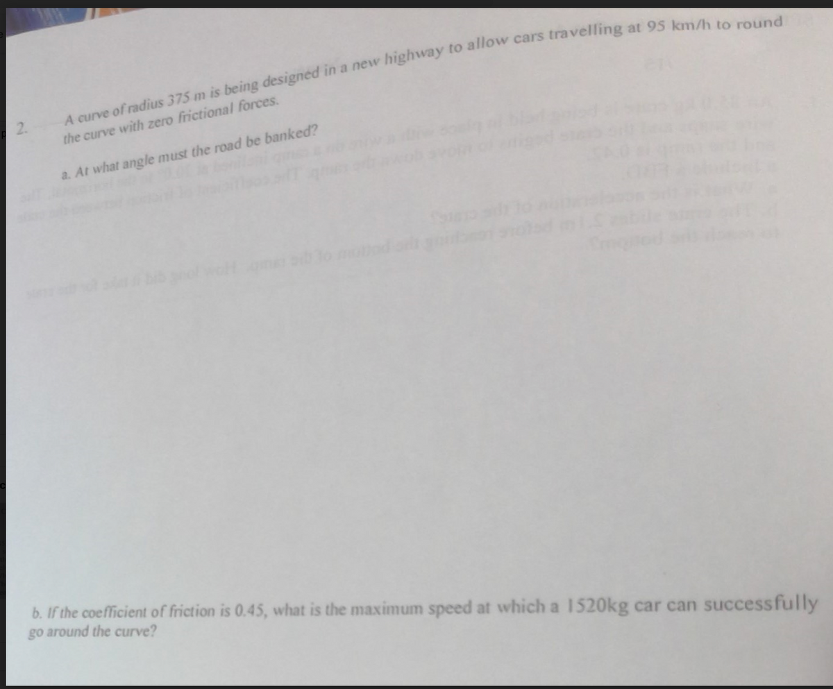 A curve of radius 375 m is being designed in a new highway to allow cars travelling at 95 km/h to round
2.
the curve with zero frictional forces.
a. At what angle must the road be banked?
b. If the coefficient of friction is 0.45, what is the maximum speed at which a 1520kg car can successfully
go around the curve?