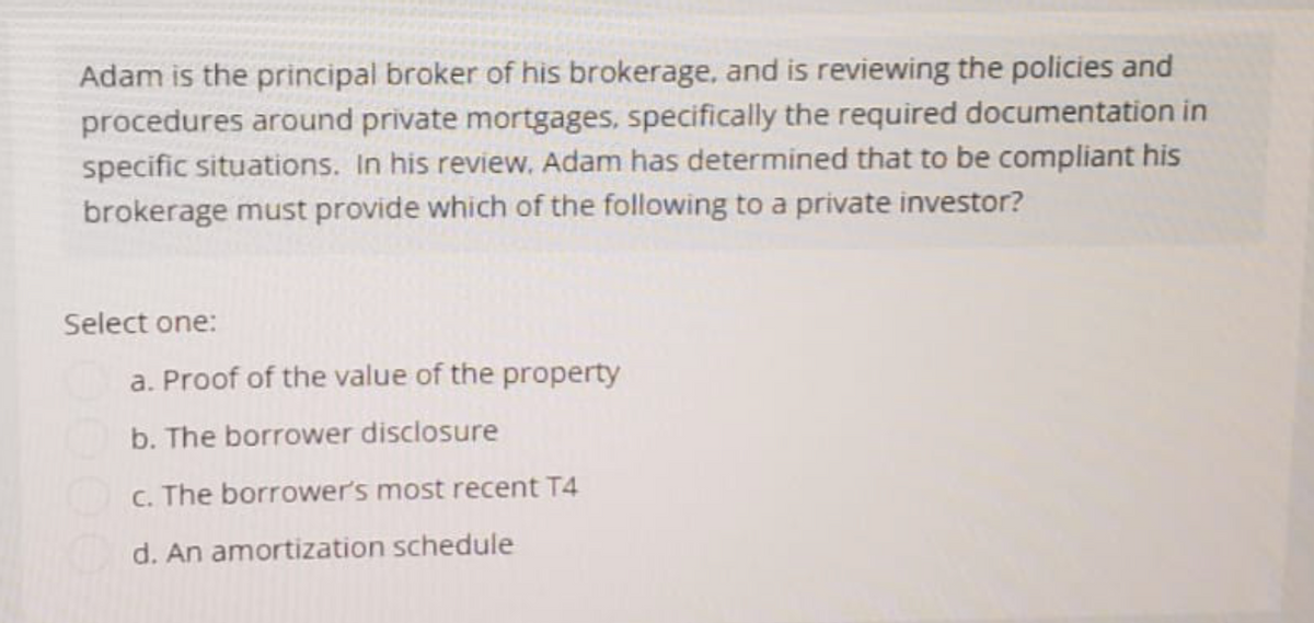 Adam is the principal broker of his brokerage, and is reviewing the policies and
procedures around private mortgages, specifically the required documentation in
specific situations. In his review. Adam has determined that to be compliant his
brokerage must provide which of the following to a private investor?
Select one:
a. Proof of the value of the property
b. The borrower disclosure
c. The borrower's most recent T4
d. An amortization schedule