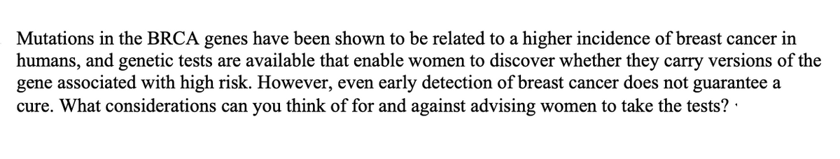 Mutations in the BRCA genes have been shown to be related to a higher incidence of breast cancer in
humans, and genetic tests are available that enable women to discover whether they carry versions of the
gene associated with high risk. However, even early detection of breast cancer does not guarantee a
cure. What considerations can you think of for and against advising women to take the tests? ·
